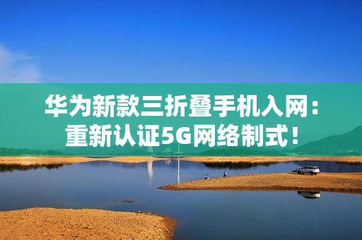 华为新款三折叠手机入网：重新认证5G网络制式！