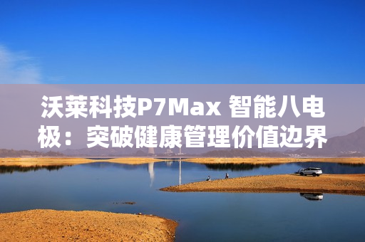 沃莱科技P7Max 智能八电极：突破健康管理价值边界，重新定义“体脂秤”