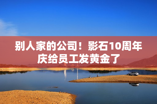 别人家的公司！影石10周年庆给员工发黄金了