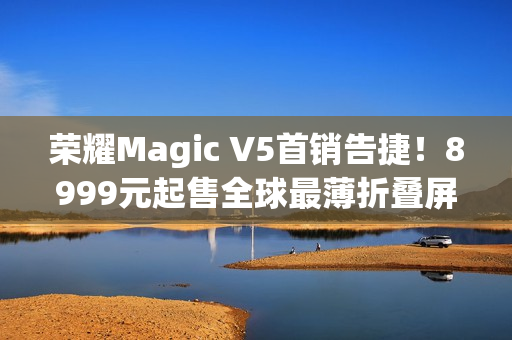 荣耀Magic V5首销告捷！8999元起售全球最薄折叠屏引爆市场