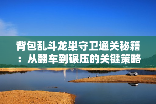 背包乱斗龙巢守卫通关秘籍：从翻车到碾压的关键策略