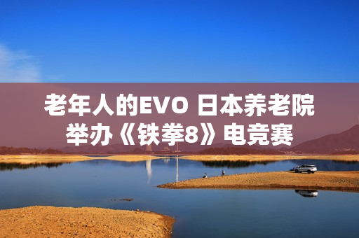 老年人的EVO 日本养老院举办《铁拳8》电竞赛