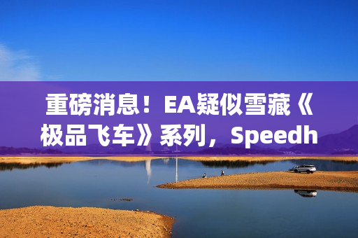 重磅消息！EA疑似雪藏《极品飞车》系列，Speedhunters暂停更新引发猜测