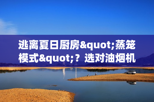 逃离夏日厨房"蒸笼模式"？选对油烟机让你爆炒也能优雅吹空调