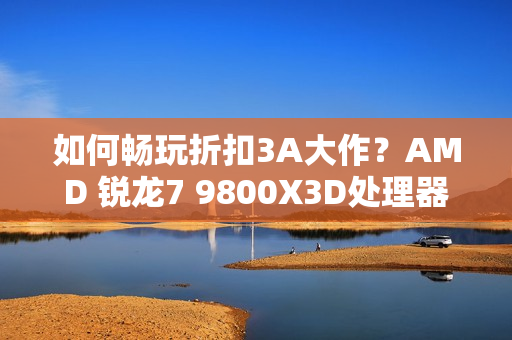 如何畅玩折扣3A大作？AMD 锐龙7 9800X3D处理器首选