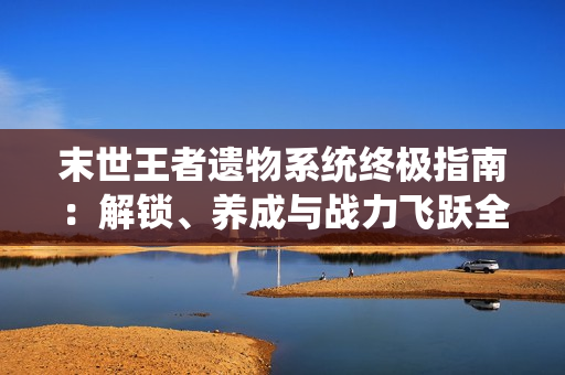 末世王者遗物系统终极指南：解锁、养成与战力飞跃全解析