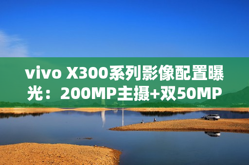 vivo X300系列影像配置曝光：200MP主摄+双50MP镜头