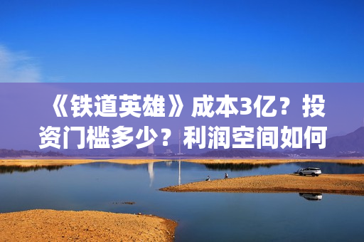 《铁道英雄》成本3亿？投资门槛多少？利润空间如何？怎么投？(铁道英雄主演)
