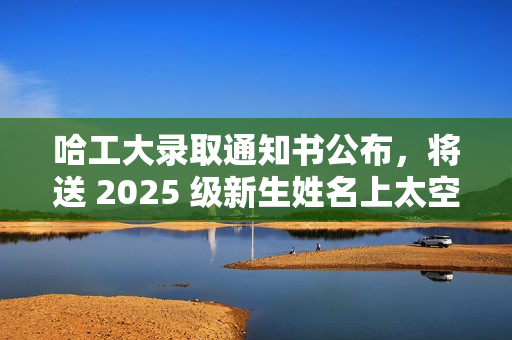 哈工大录取通知书公布，将送 2025 级新生姓名上太空