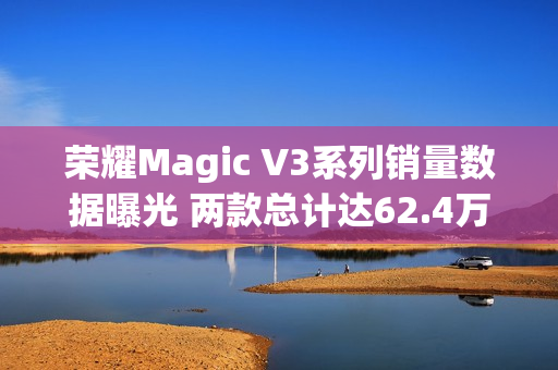 荣耀Magic V3系列销量数据曝光 两款总计达62.4万台！