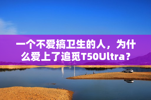 一个不爱搞卫生的人，为什么爱上了追觅T50Ultra？