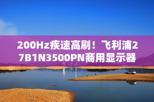 200Hz疾速高刷！飞利浦27B1N3500PN商用显示器，解锁高效生产力！