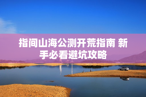 指间山海公测开荒指南 新手必看避坑攻略