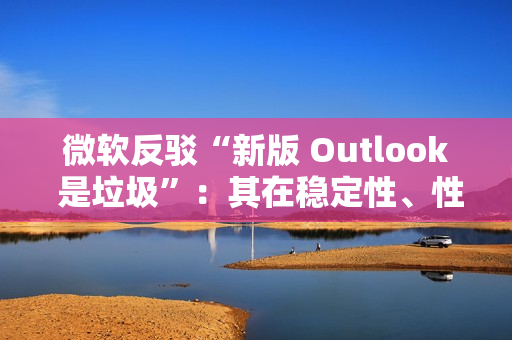 微软反驳“新版 Outlook 是垃圾”：其在稳定性、性能及安全性方面实现均提升，并带来多种新功能