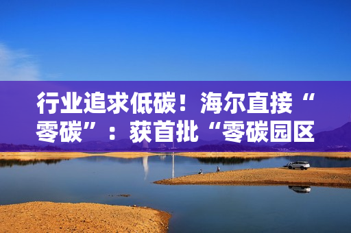 行业追求低碳！海尔直接“零碳”：获首批“零碳园区”认证