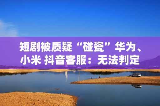 短剧被质疑“碰瓷”华为、小米 抖音客服：无法判定是否违规