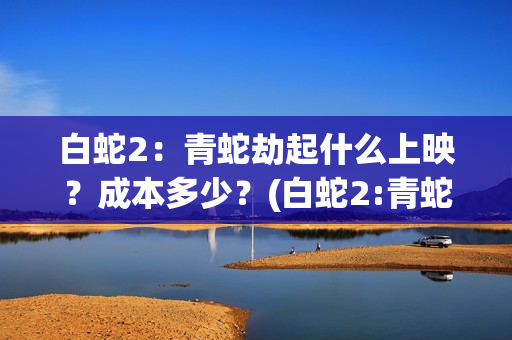 白蛇2：青蛇劫起什么上映？成本多少？(白蛇2:青蛇劫起免费观看全集高清)