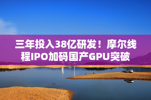 三年投入38亿研发！摩尔线程IPO加码国产GPU突破