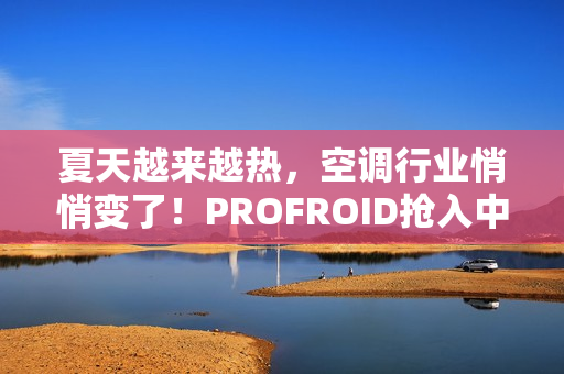 夏天越来越热，空调行业悄悄变了！PROFROID抢入中国市场