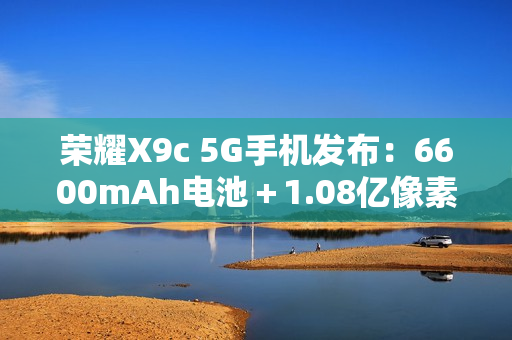 荣耀X9c 5G手机发布：6600mAh电池＋1.08亿像素主摄