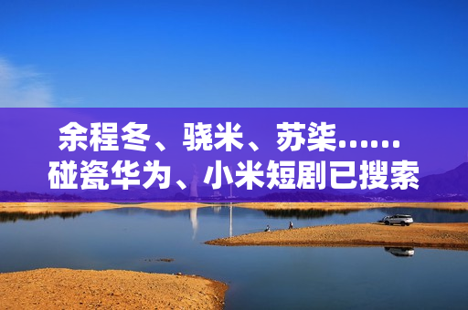 余程冬、骁米、苏柒…… 碰瓷华为、小米短剧已搜索不到！