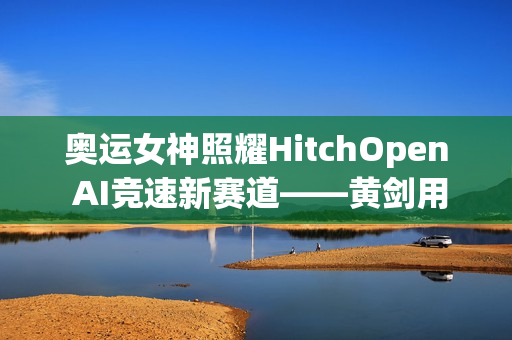 奥运女神照耀HitchOpen AI竞速新赛道——黄剑用艺术为科技注入奥林匹克之魂 奥运女神照耀HitchOpen AI竞速新赛道——黄剑用艺术为科技注入奥林匹克之魂