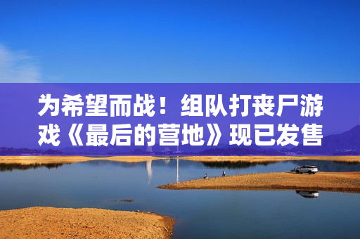 为希望而战！组队打丧尸游戏《最后的营地》现已发售