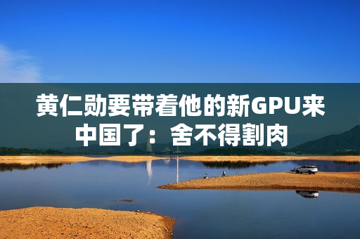 黄仁勋要带着他的新GPU来中国了：舍不得割肉