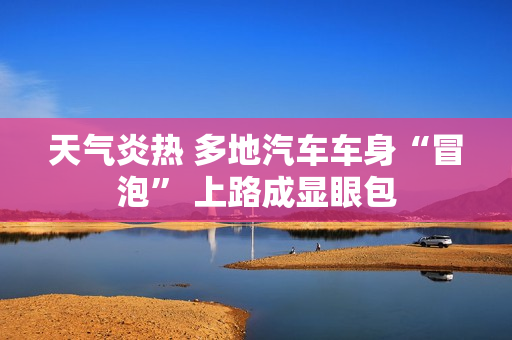 天气炎热 多地汽车车身“冒泡” 上路成显眼包