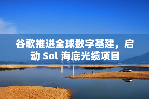 谷歌推进全球数字基建，启动 Sol 海底光缆项目