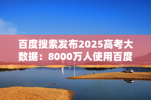 百度搜索发布2025高考大数据：8000万人使用百度高考服务