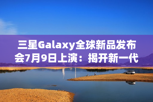 三星Galaxy全球新品发布会7月9日上演：揭开新一代折叠屏手机的面纱