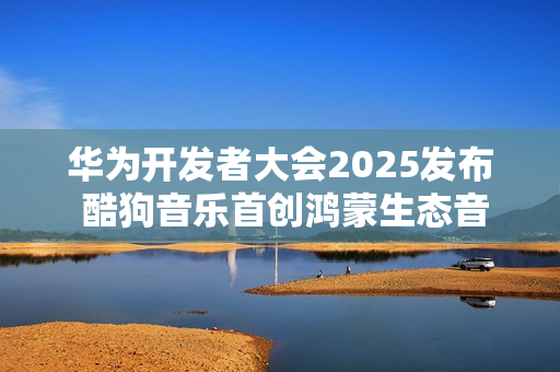 华为开发者大会2025发布 酷狗音乐首创鸿蒙生态音乐多端无损接续能力