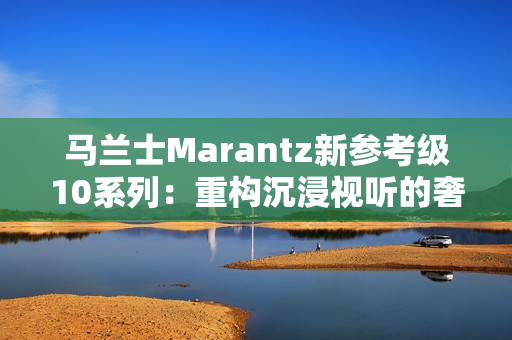 马兰士Marantz新参考级10系列：重构沉浸视听的奢享边界
