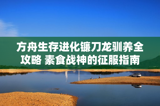 方舟生存进化镰刀龙驯养全攻略 素食战神的征服指南