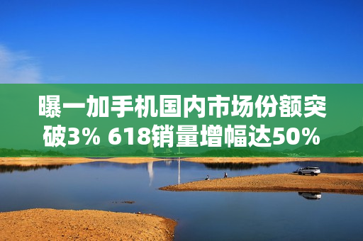 曝一加手机国内市场份额突破3% 618销量增幅达50%