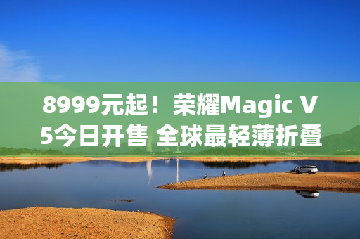8999元起！荣耀Magic V5今日开售 全球最轻薄折叠屏