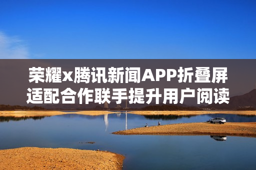 荣耀x腾讯新闻APP折叠屏适配合作联手提升用户阅读体验