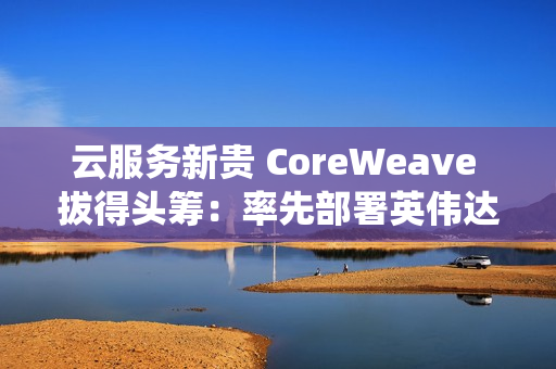 云服务新贵 CoreWeave 拔得头筹:率先部署英伟达 GB300 NVL72 系统 云服务新贵 CoreWeave 拔得头筹:率先部署英伟达 GB300 NVL72 系统