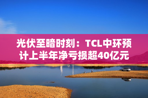 光伏至暗时刻：TCL中环预计上半年净亏损超40亿元
