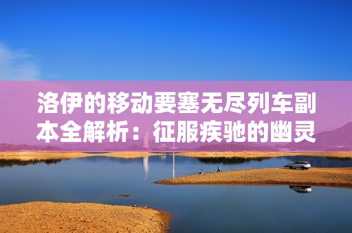 洛伊的移动要塞无尽列车副本全解析：征服疾驰的幽灵堡垒