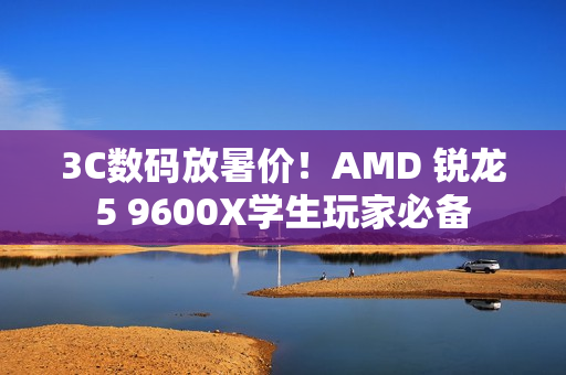 3C数码放暑价！AMD 锐龙5 9600X学生玩家必备