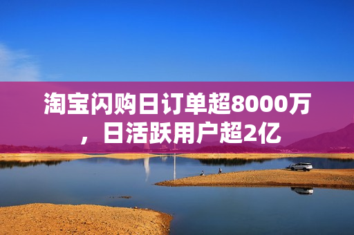 淘宝闪购日订单超8000万 ，日活跃用户超2亿