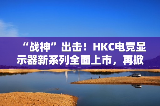 “战神”出击！HKC电竞显示器新系列全面上市，再掀性价比浪潮