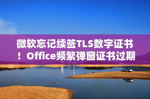 微软忘记续签TLS数字证书！Office频繁弹窗证书过期