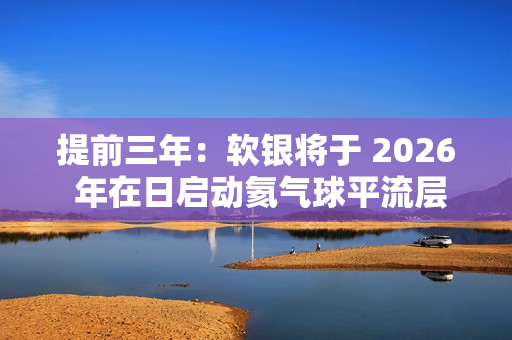 提前三年：软银将于 2026 年在日启动氦气球平流层基站 HAPS 预商用服务