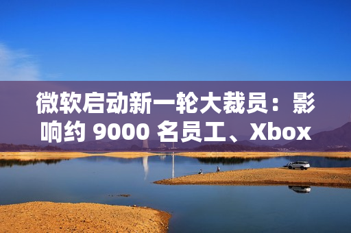 微软启动新一轮大裁员：影响约 9000 名员工、Xbox 游戏部门受重创