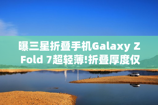 曝三星折叠手机Galaxy Z Fold 7超轻薄!折叠厚度仅9mm
