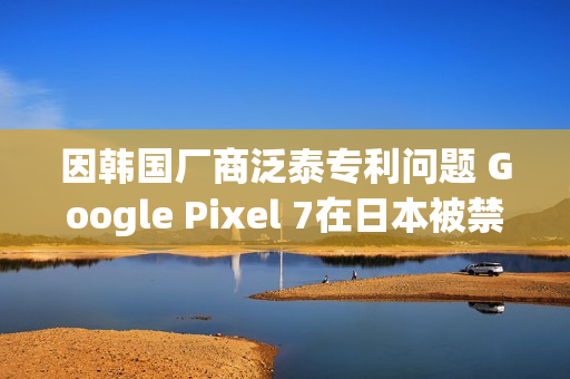因韩国厂商泛泰专利问题 Google Pixel 7在日本被禁售