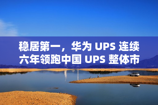 稳居第一，华为 UPS 连续六年领跑中国 UPS 整体市场
